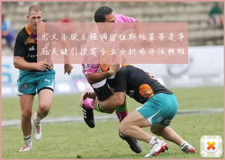 尤文小股东强调留住斯帕莱蒂是争冠关键引援需专业分析而非依赖维基百科