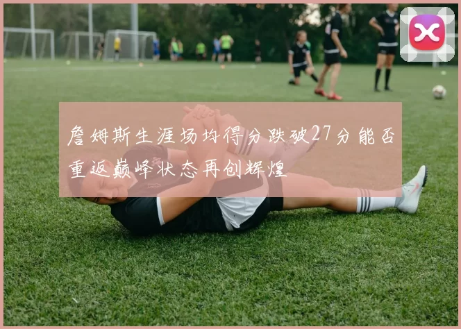 詹姆斯生涯场均得分跌破27分能否重返巅峰状态再创辉煌