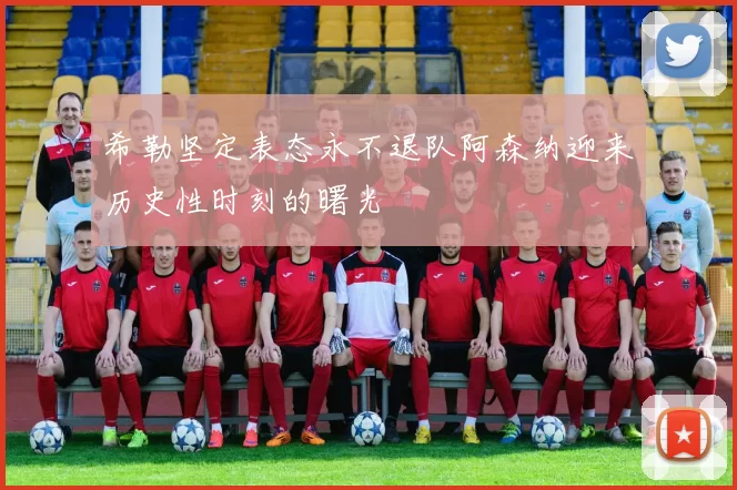 希勒坚定表态永不退队阿森纳迎来历史性时刻的曙光
