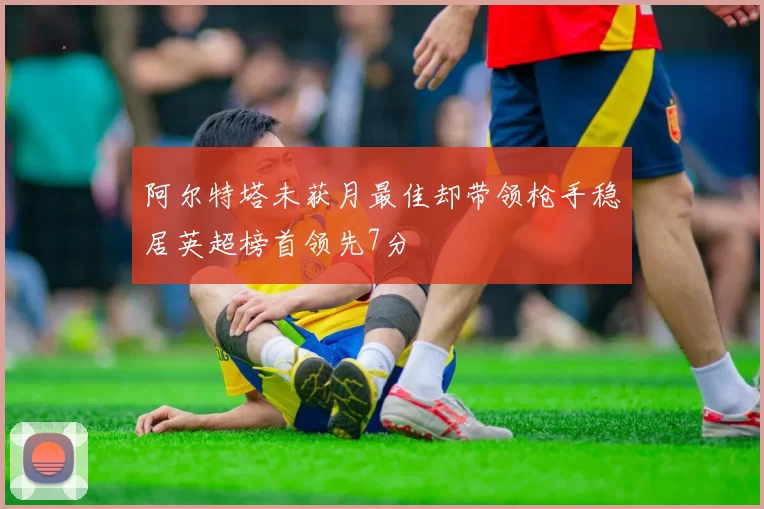 阿尔特塔未获月最佳却带领枪手稳居英超榜首领先7分