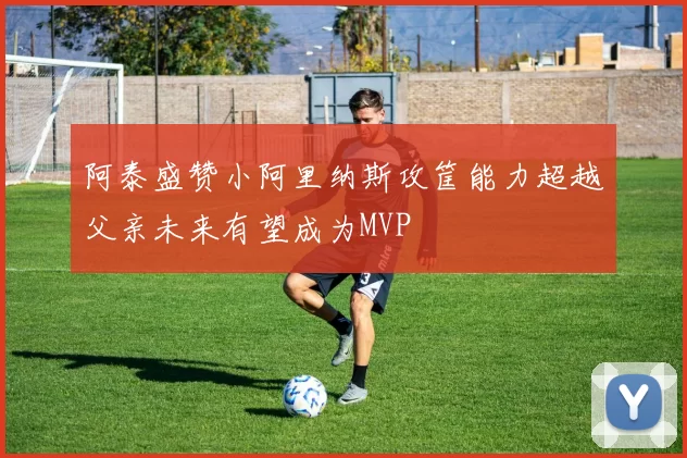 阿泰盛赞小阿里纳斯攻筐能力超越父亲未来有望成为MVP