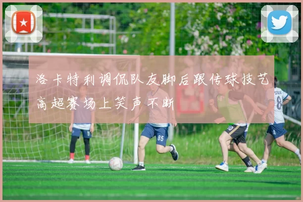 洛卡特利调侃队友脚后跟传球技艺高超赛场上笑声不断