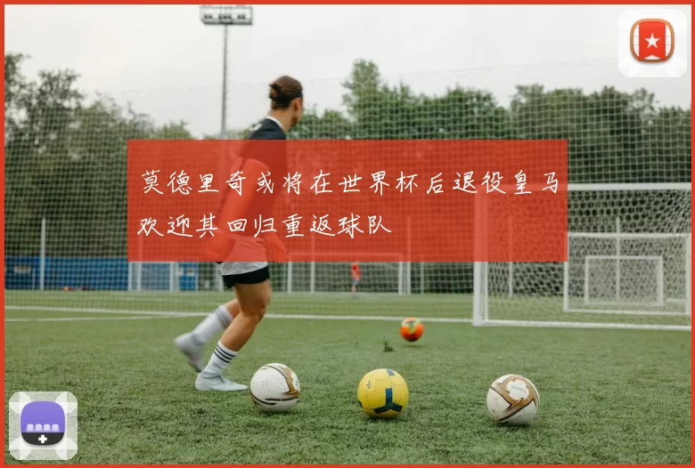 莫德里奇或将在世界杯后退役皇马欢迎其回归重返球队