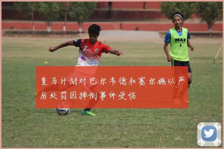 皇马计划对巴尔韦德和塞尔施以严厉处罚因摔倒事件受伤