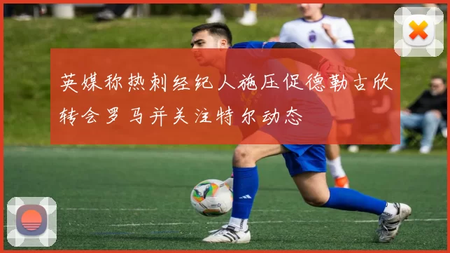 英媒称热刺经纪人施压促德勒古欣转会罗马并关注特尔动态
