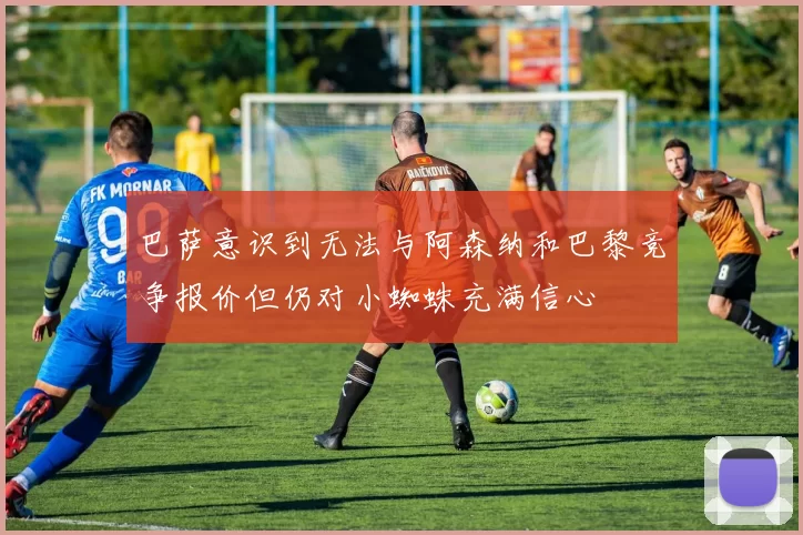 巴萨意识到无法与阿森纳和巴黎竞争报价但仍对小蜘蛛充满信心