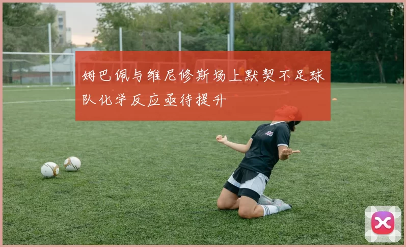 姆巴佩与维尼修斯场上默契不足球队化学反应亟待提升