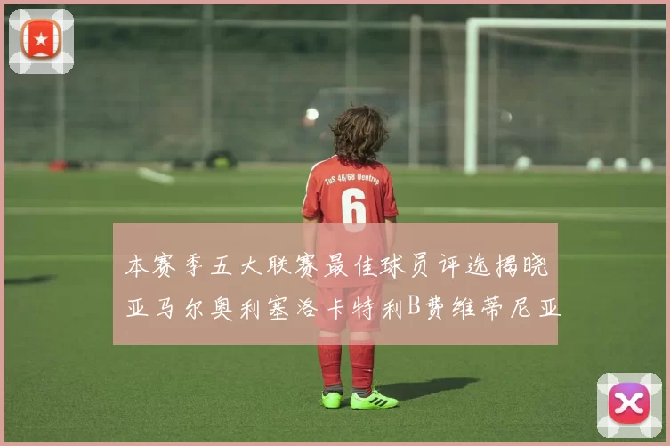 本赛季五大联赛最佳球员评选揭晓亚马尔奥利塞洛卡特利B费维蒂尼亚入围