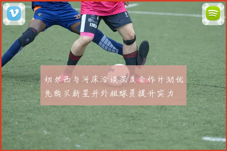 切尔西与河床洽谈深度合作计划优先购买新星并外租球员提升实力