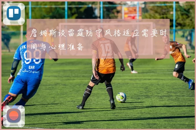 詹姆斯谈雷霆防守风格适应需要时间与心理准备