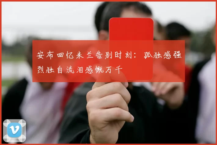 安布回忆米兰告别时刻：孤独感强烈独自流泪感慨万千