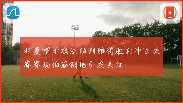 科曼帽子戏法助利雅得胜利冲击决赛赛场抽筋倒地引发关注