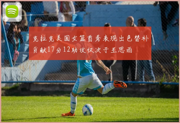 克拉克美国女篮首秀表现出色替补贡献17分12助攻仅次于王思雨