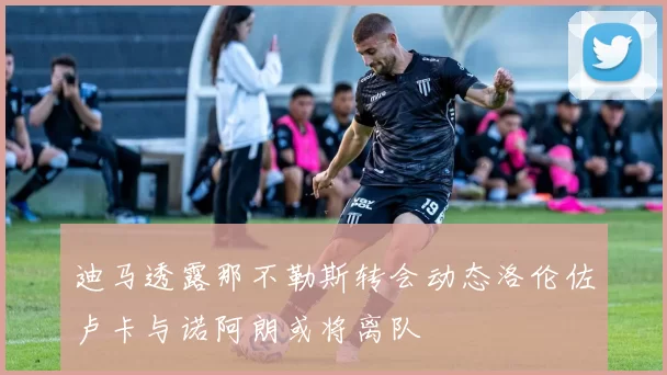 迪马透露那不勒斯转会动态洛伦佐卢卡与诺阿朗或将离队