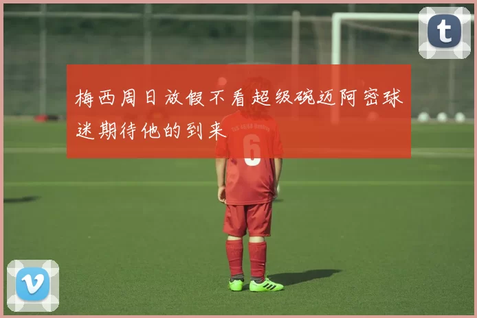 梅西周日放假不看超级碗迈阿密球迷期待他的到来