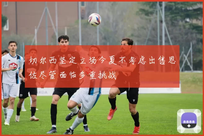 切尔西坚定立场今夏不考虑出售恩佐尽管面临多重挑战