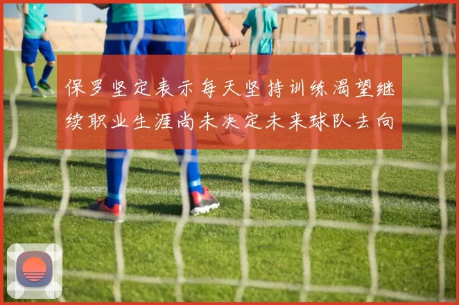 保罗坚定表示每天坚持训练渴望继续职业生涯尚未决定未来球队去向