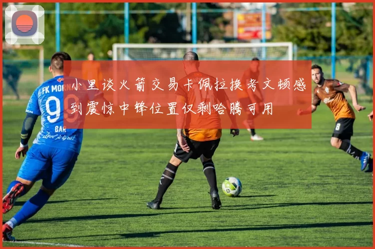 小里谈火箭交易卡佩拉换考文顿感到震惊中锋位置仅剩哈腾可用