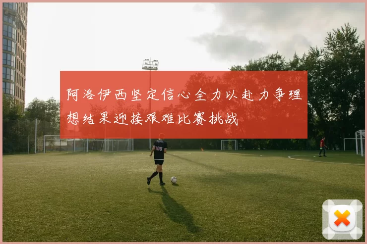 阿洛伊西坚定信心全力以赴力争理想结果迎接艰难比赛挑战