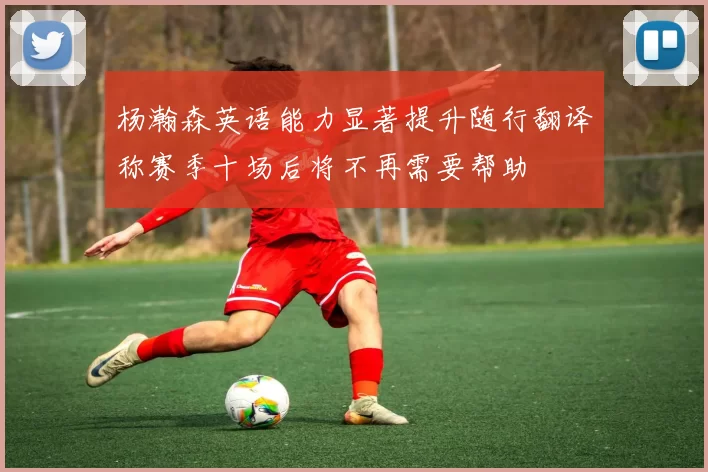 杨瀚森英语能力显著提升随行翻译称赛季十场后将不再需要帮助